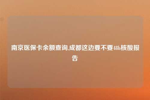 南京医保卡余额查询,成都这边要不要48h核酸报告