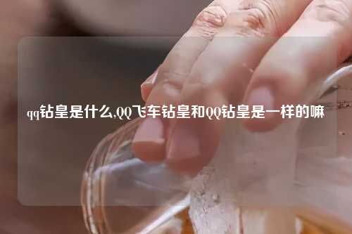 qq钻皇是什么,QQ飞车钻皇和QQ钻皇是一样的嘛