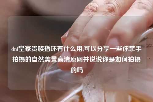 dnf皇家贵族指环有什么用,可以分享一些你亲手拍摄的自然美景高清原图并说说你是如何拍摄的吗