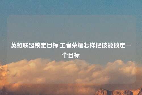 英雄联盟锁定目标,王者荣耀怎样把技能锁定一个目标