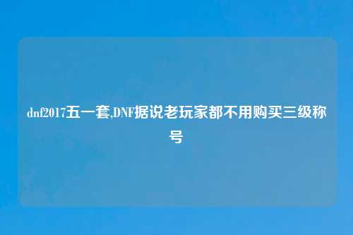 dnf2017五一套,DNF据说老玩家都不用购买三级称号