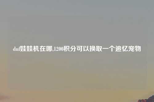 dnf娃娃机在哪,1200积分可以换取一个追忆宠物