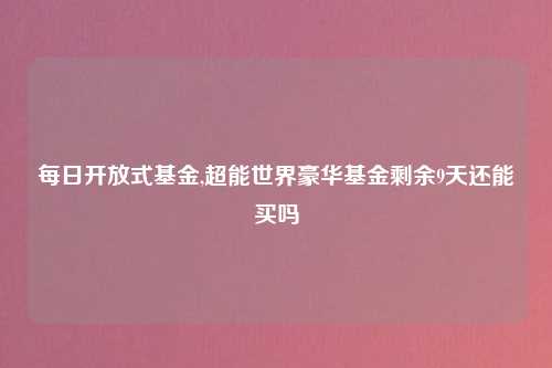 每日开放式基金,超能世界豪华基金剩余9天还能买吗