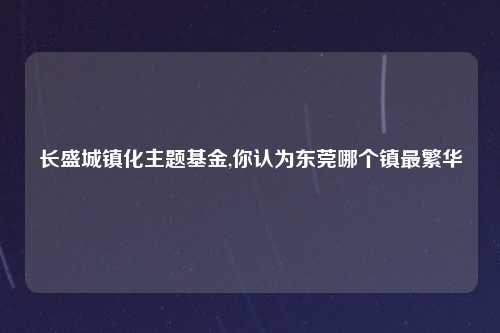 长盛城镇化主题基金,你认为东莞哪个镇最繁华