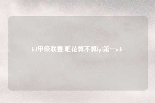 lol甲级联赛,吧花算不算lpl第一adc