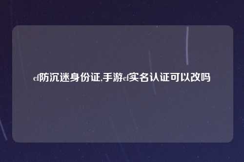 cf防沉迷身份证,手游cf实名认证可以改吗