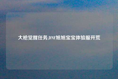 大枪觉醒任务,DNF旭旭宝宝体验服开荒