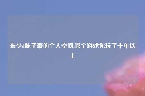 东少d陈子豪的个人空间,哪个游戏你玩了十年以上