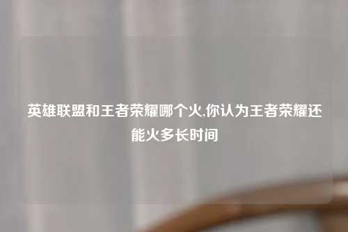 英雄联盟和王者荣耀哪个火,你认为王者荣耀还能火多长时间