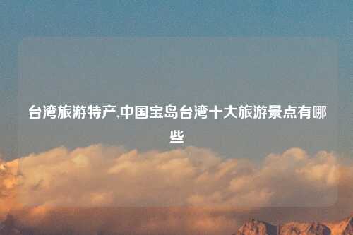 台湾旅游特产,中国宝岛台湾十大旅游景点有哪些