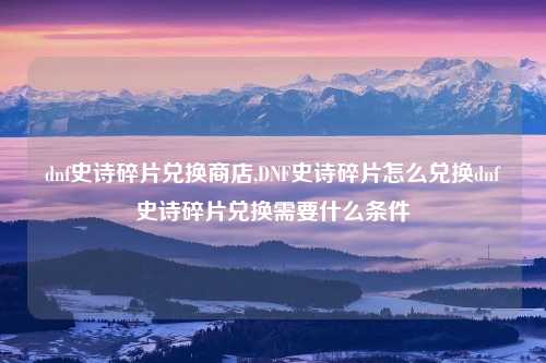 dnf史诗碎片兑换商店,DNF史诗碎片怎么兑换dnf史诗碎片兑换需要什么条件
