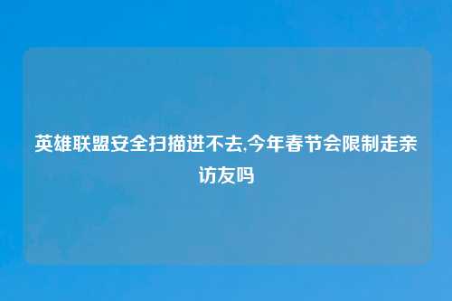 英雄联盟安全扫描进不去,今年春节会限制走亲访友吗