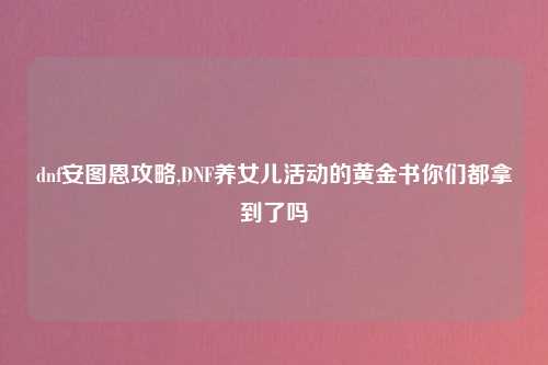 dnf安图恩攻略,DNF养女儿活动的黄金书你们都拿到了吗
