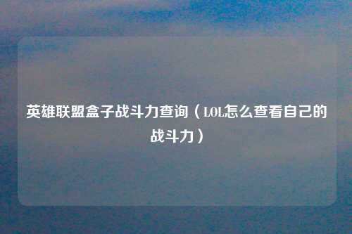 英雄联盟盒子战斗力查询（LOL怎么查看自己的战斗力）