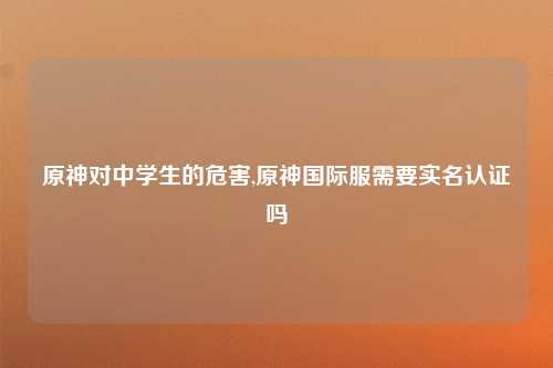 原神对中学生的危害,原神国际服需要实名认证吗