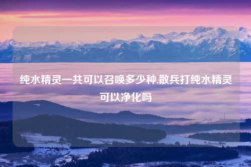 纯水精灵一共可以召唤多少种,散兵打纯水精灵可以净化吗