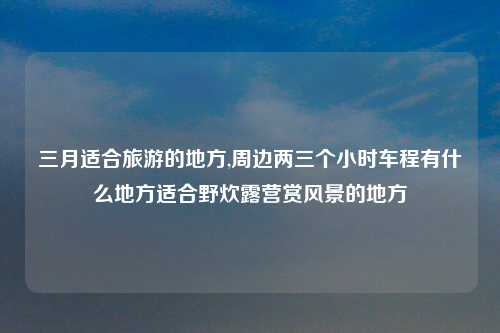 三月适合旅游的地方,周边两三个小时车程有什么地方适合野炊露营赏风景的地方