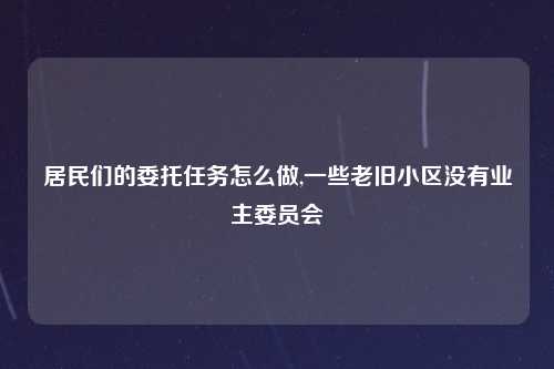 居民们的委托任务怎么做,一些老旧小区没有业主委员会