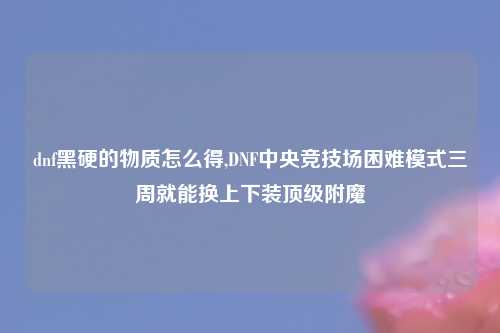 dnf黑硬的物质怎么得,DNF中央竞技场困难模式三周就能换上下装顶级附魔