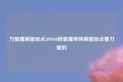 力驱魔刷图加点,DNF60级驱魔师纯刷图加点要力驱的