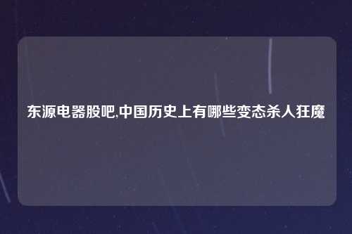 东源电器股吧,中国历史上有哪些变态杀人狂魔