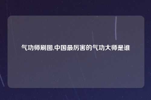气功师刷图,中国最厉害的气功大师是谁