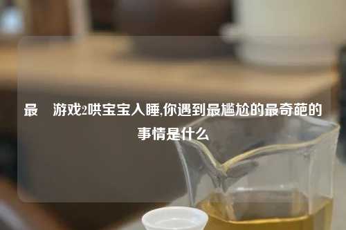 最囧游戏2哄宝宝入睡,你遇到最尴尬的最奇葩的事情是什么