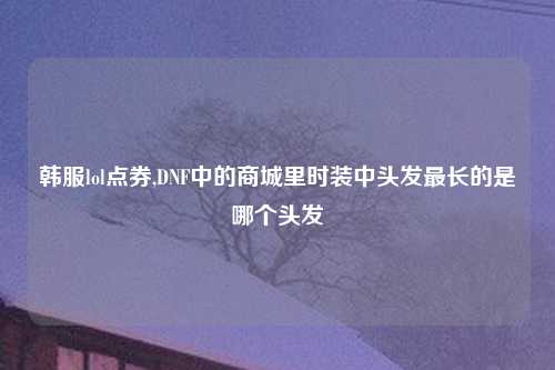 韩服lol点券,DNF中的商城里时装中头发最长的是哪个头发