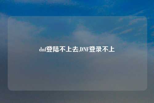 dnf登陆不上去,DNF登录不上