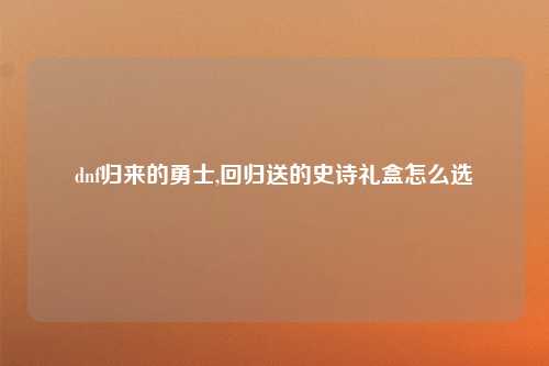 dnf归来的勇士,回归送的史诗礼盒怎么选