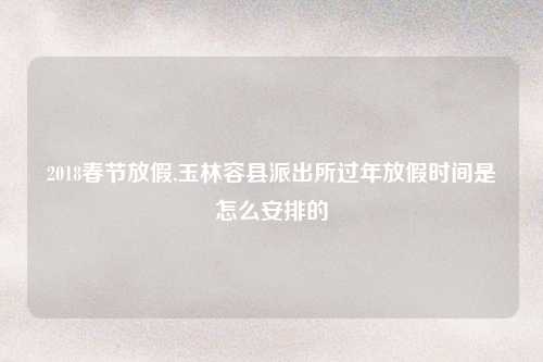 2018春节放假,玉林容县派出所过年放假时间是怎么安排的