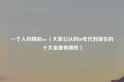 一个人的精彩mv（大家公认的80年代到现在的十大金曲有哪些）