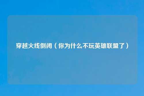 穿越火线倒闭（你为什么不玩英雄联盟了）