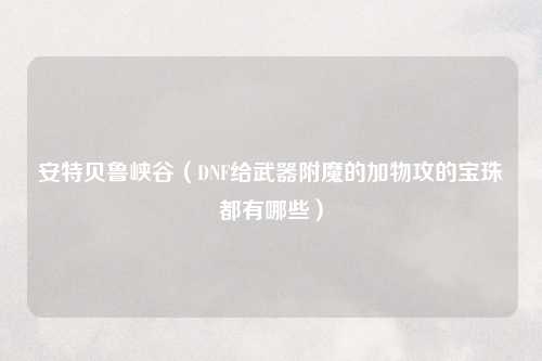 安特贝鲁峡谷（DNF给武器附魔的加物攻的宝珠都有哪些）