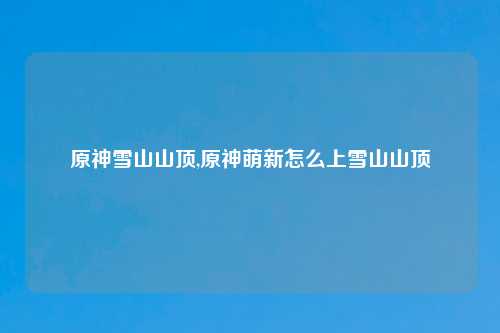 原神雪山山顶,原神萌新怎么上雪山山顶