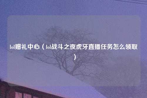 lol赠礼中心（lol战斗之夜虎牙直播任务怎么领取）