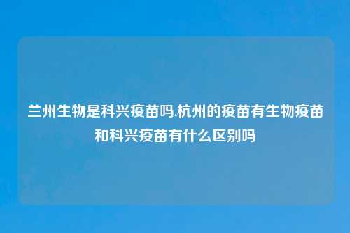 兰州生物是科兴疫苗吗,杭州的疫苗有生物疫苗和科兴疫苗有什么区别吗