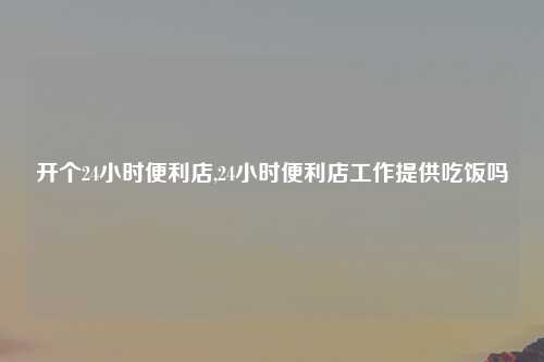 开个24小时便利店,24小时便利店工作提供吃饭吗