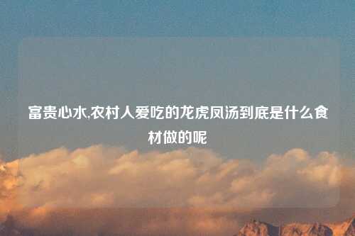 富贵心水,农村人爱吃的龙虎凤汤到底是什么食材做的呢