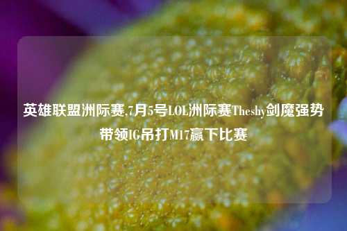 英雄联盟洲际赛,7月5号LOL洲际赛Theshy剑魔强势带领IG吊打M17赢下比赛
