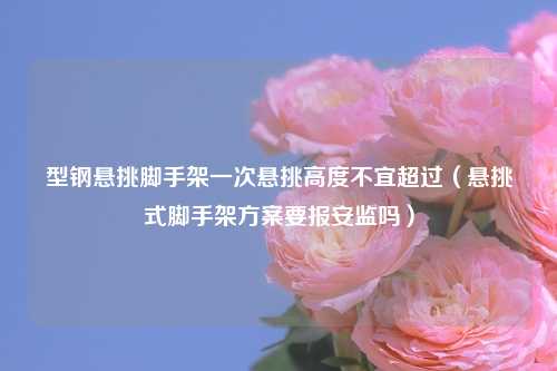 型钢悬挑脚手架一次悬挑高度不宜超过（悬挑式脚手架方案要报安监吗）