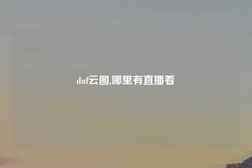 dnf云图,哪里有直播看
