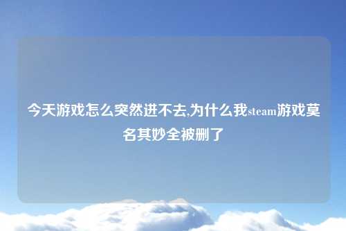 今天游戏怎么突然进不去,为什么我steam游戏莫名其妙全被删了
