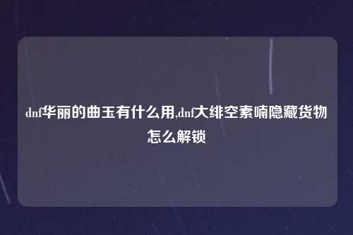dnf华丽的曲玉有什么用,dnf大绯空素喃隐藏货物怎么解锁