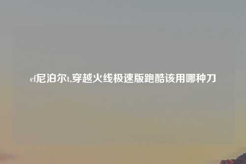 cf尼泊尔t,穿越火线极速版跑酷该用哪种刀