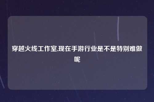 穿越火线工作室,现在手游行业是不是特别难做呢