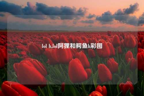 lol h,lol阿狸和鳄鱼h彩图