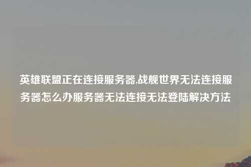 英雄联盟正在连接服务器,战舰世界无法连接服务器怎么办服务器无法连接无法登陆解决方法