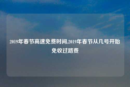 2019年春节高速免费时间,2019年春节从几号开始免收过路费