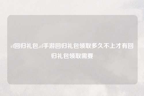 cf回归礼包,cf手游回归礼包领取多久不上才有回归礼包领取需要